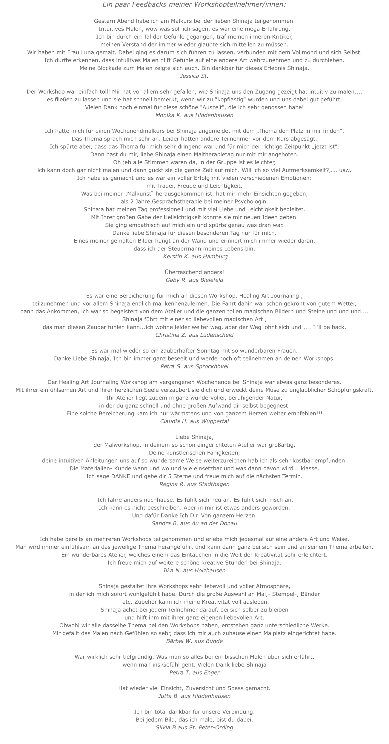 Ein paar Feedbacks meiner Workshopteilnehmer/innen: Gestern Abend habe ich am Malkurs bei der lieben Shinaja teilgenommen.Intuitives Malen, wow was soll ich sagen, es war eine mega Erfahrung.Ich bin durch ein Tal der Gefühle gegangen, traf meinen inneren Kritiker, meinen Verstand der immer wieder glaubte sich mitteilen zu müssen.Wir haben mit Frau Luna gemalt. Dabei ging es darum sich führen zu lassen, verbunden mit dem Vollmond und sich Selbst. Ich durfte erkennen, dass intuiitves Malen hilft Gefühle auf eine andere Art wahrzunehmen und zu durchleben.Meine Blockade zum Malen zeigte sich auch. Bin dankbar für dieses Erlebnis Shinaja. Jessica St. Der Workshop war einfach toll! Mir hat vor allem sehr gefallen, wie Shinaja uns den Zugang gezeigt hat intuitiv zu malen....es fließen zu lassen und sie hat schnell bemerkt, wenn wir zu "kopflastig" wurden und uns dabei gut geführt. Vielen Dank noch einmal für diese schöne "Auszeit", die ich sehr genossen habe!Monika K. aus Hiddenhausen  Ich hatte mich für einen Wochenendmalkurs bei Shinaja angemeldet mit dem „Thema den Platz in mir finden“. Das Thema sprach mich sehr an. Leider hatten andere Teilnehmer vor dem Kurs abgesagt. Ich spürte aber, dass das Thema für mich sehr dringend war und für mich der richtige Zeitpunkt „jetzt ist“. Dann hast du mir, liebe Shinaja einen Maltherapietag nur mit mir angeboten. Oh jeh alle Stimmen waren da, in der Gruppe ist es leichter, ich kann doch gar nicht malen und dann guckt sie die ganze Zeit auf mich. Will ich so viel Aufmerksamkeit?,…. usw. Ich habe es gemacht und es war ein voller Erfolg mit vielen verschiedenen Emotionen: mit Trauer, Freude und Leichtigkeit. Was bei meiner „Malkunst“ herausgekommen ist, hat mir mehr Einsichten gegeben, als 2 Jahre Gesprächstherapie bei meiner Psychologin. Shinaja hat meinen Tag professionell und mit viel Liebe und Leichtigkeit begleitet. Mit Ihrer großen Gabe der Hellsichtigkeit konnte sie mir neuen Ideen geben. Sie ging empathisch auf mich ein und spürte genau was dran war. Danke liebe Shinaja für diesen besonderen Tag nur für mich. Eines meiner gemalten Bilder hängt an der Wand und erinnert mich immer wieder daran, dass ich der Steuermann meines Lebens bin.  Kerstin K. aus HamburgÜberraschend anders!Gaby R. aus Bielefeld  Es war eine Bereicherung für mich an diesen Workshop, Healing Art Journaling , teilzunehmen und vor allem Shinaja endlich mal kennenzulernen. Die Fahrt dahin war schon gekrönt von gutem Wetter, dann das Ankommen, ich war so begeistert von dem Atelier und die ganzen tollen magischen Bildern und Steine und und und....Shinaja führt mit einer so liebevollen magischen Art , das man diesen Zauber fühlen kann...ich wohne leider weiter weg, aber der Weg lohnt sich und .... I 'll be back.Christina Z. aus Lüdenscheid  Es war mal wieder so ein zauberhafter Sonntag mit so wunderbaren Frauen.Danke Liebe Shinaja, Ich bin immer ganz beseelt und werde noch oft teilnehmen an deinen Workshops.Petra S. aus Sprockhövel   Der Healing Art Journaling Workshop am vergangenen Wochenende bei Shinaja war etwas ganz besonderes. Mit ihrer einfühlsamen Art und ihrer herzlichen Seele verzaubert sie dich und erweckt deine Muse zu unglaublicher Schöpfungskraft. Ihr Atelier liegt zudem in ganz wundervoller, beruhigender Natur, in der du ganz schnell und ohne großen Aufwand dir selbst begegnest. Eine solche Bereicherung kam ich nur wärmstens und von ganzem Herzen weiter empfehlen!!!Claudia H. aus Wuppertal  Liebe Shinaja, der Malworkshop, in deinem so schön eingerichteten Atelier war großartig. Deine künstlerischen Fähigkeiten, deine intuitiven Anleitungen uns auf so wundersame Weise weiterzureichen hab ich als sehr kostbar empfunden. Die Materialien- Kunde wann und wo und wie einsetzbar und was dann davon wird... klasse. Ich sage DANKE und gebe dir 5 Sterne und freue mich auf die nächsten Termin.Regina R. aus Stadthagen Ich fahre anders nachhause. Es fühlt sich neu an. Es fühlt sich frisch an. Ich kann es nicht beschreiben. Aber in mir ist etwas anders geworden. Und dafür Danke Ich Dir. Von ganzem Herzen. Sandra B. aus Au an der DonauIch habe bereits an mehreren Workshops teilgenommen und erlebe mich jedesmal auf eine andere Art und Weise.Man wird immer einfühlsam an das jeweilige Thema herangeführt und kann dann ganz bei sich sein und an seinem Thema arbeiten.Ein wunderbares Atelier, welches einem das Eintauchen in die Welt der Kreativität sehr erleichtert.Ich freue mich auf weitere schöne kreative Stunden bei Shinaja.Ilka N. aus HolzhausenShinaja gestaltet ihre Workshops sehr liebevoll und voller Atmosphäre,  in der ich mich sofort wohlgefühlt habe. Durch die große Auswahl an Mal,- Stempel-, Bänder -etc. Zubehör kann ich meine Kreativität voll ausleben.Shinaja achet bei jedem Teilnehmer darauf, bei sich selber zu bleiben und hilft ihm mit ihrer ganz eigenen liebevollen Art.Obwohl wir alle dasselbe Thema bei den Workshops haben, entstehen ganz unterschiedliche Werke.Mir gefällt das Malen nach Gefühlen so sehr, dass ich mir auch zuhause einen Malplatz eingerichtet habe.Bärbel W. aus BündeWar wirklich sehr tiefgründig. Was man so alles bei ein bisschen Malen über sich erfährt, wenn man ins Gefühl geht. Vielen Dank liebe ShinajaPetra T. aus EngerHat wieder viel Einsicht, Zuversicht und Spass gamacht.Jutta B. aus HiddenhausenIch bin total dankbar für unsere Verbindung.Bei jedem Bild, das ich male, bist du dabei.Silvia B aus St. Peter-Ording