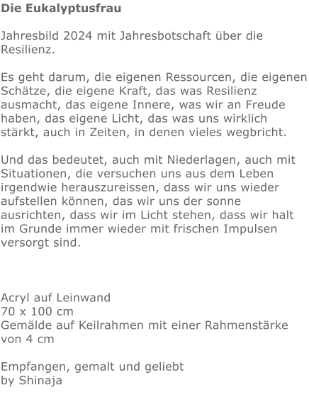 Die Eukalyptusfrau   Jahresbild 2024 mit Jahresbotschaft über die Resilienz.  Es geht darum, die eigenen Ressourcen, die eigenen Schätze, die eigene Kraft, das was Resilienz ausmacht, das eigene Innere, was wir an Freude haben, das eigene Licht, das was uns wirklich stärkt, auch in Zeiten, in denen vieles wegbricht.   Und das bedeutet, auch mit Niederlagen, auch mit Situationen, die versuchen uns aus dem Leben irgendwie herauszureissen, dass wir uns wieder aufstellen können, das wir uns der sonne ausrichten, dass wir im Licht stehen, dass wir halt im Grunde immer wieder mit frischen Impulsen versorgt sind.    Acryl auf Leinwand 70 x 100 cm Gemälde auf Keilrahmen mit einer Rahmenstärke von 4 cm  Empfangen, gemalt und geliebt by Shinaja