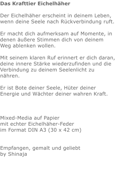 Das Krafttier Eichelhäher  Der Eichelhäher erscheint in deinem Leben, wenn deine Seele nach Rückverbindung ruft.  Er macht dich aufmerksam auf Momente, in denen äußere Stimmen dich von deinem Weg ablenken wollen.  Mit seinem klaren Ruf erinnert er dich daran, deine innere Stärke wiederzufinden und die Verbindung zu deinem Seelenlicht zu nähren.  Er ist Bote deiner Seele, Hüter deiner Energie und Wächter deiner wahren Kraft.    Mixed-Media auf Papier mit echter Eichelhäher-Feder im Format DIN A3 (30 x 42 cm)   Empfangen, gemalt und geliebt by Shinaja