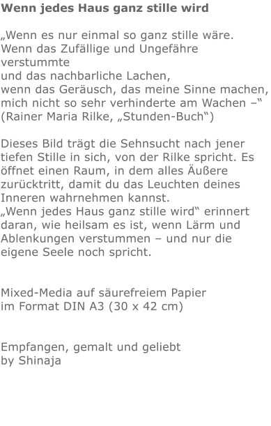 Wenn jedes Haus ganz stille wird  „Wenn es nur einmal so ganz stille wäre. Wenn das Zufällige und Ungefähre verstummte und das nachbarliche Lachen, wenn das Geräusch, das meine Sinne machen, mich nicht so sehr verhinderte am Wachen –“ (Rainer Maria Rilke, „Stunden-Buch“)  Dieses Bild trägt die Sehnsucht nach jener tiefen Stille in sich, von der Rilke spricht. Es öffnet einen Raum, in dem alles Äußere zurücktritt, damit du das Leuchten deines Inneren wahrnehmen kannst. „Wenn jedes Haus ganz stille wird“ erinnert daran, wie heilsam es ist, wenn Lärm und Ablenkungen verstummen – und nur die eigene Seele noch spricht.   Mixed-Media auf säurefreiem Papier im Format DIN A3 (30 x 42 cm)   Empfangen, gemalt und geliebt by Shinaja