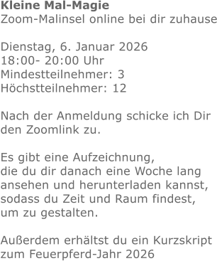 Kleine Mal-Magie Zoom-Malinsel online bei dir zuhause  Dienstag, 6. Januar 2026  18:00- 20:00 Uhr Mindestteilnehmer: 3 Höchstteilnehmer: 12 Nach der Anmeldung schicke ich Dir den Zoomlink zu.Es gibt eine Aufzeichnung, die du dir danach eine Woche lang ansehen und herunterladen kannst, sodass du Zeit und Raum findest, um zu gestalten.  Außerdem erhältst du ein Kurzskript zum Feuerpferd-Jahr 2026