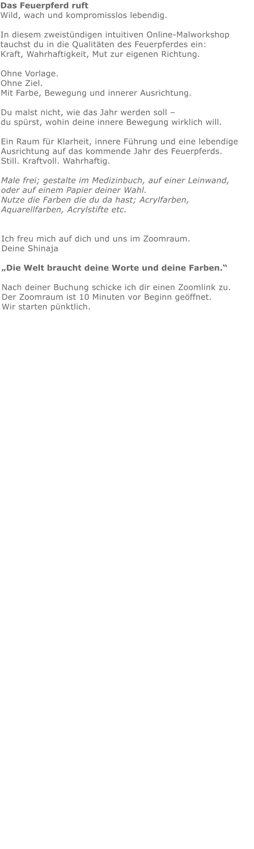 Das Feuerpferd ruft Wild, wach und kompromisslos lebendig.  In diesem zweistündigen intuitiven Online-Malworkshop tauchst du in die Qualitäten des Feuerpferdes ein: Kraft, Wahrhaftigkeit, Mut zur eigenen Richtung.  Ohne Vorlage. Ohne Ziel. Mit Farbe, Bewegung und innerer Ausrichtung.  Du malst nicht, wie das Jahr werden soll – du spürst, wohin deine innere Bewegung wirklich will.  Ein Raum für Klarheit, innere Führung und eine lebendige Ausrichtung auf das kommende Jahr des Feuerpferds. Still. Kraftvoll. Wahrhaftig.Male frei; gestalte im Medizinbuch, auf einer Leinwand, oder auf einem Papier deiner Wahl.  Nutze die Farben die du da hast; Acrylfarben, Aquarellfarben, Acrylstifte etc.   Ich freu mich auf dich und uns im Zoomraum.   Deine Shinaja   „Die Welt braucht deine Worte und deine Farben.“  Nach deiner Buchung schicke ich dir einen Zoomlink zu. Der Zoomraum ist 10 Minuten vor Beginn geöffnet. Wir starten pünktlich.