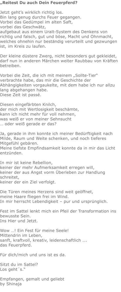 „Reitest Du auch Dein Feuerpferd?  Jetzt geht’s wirklich richtig los. Bin lang genug durchs Feuer gegangen. Vorbei das Gedümpel im alten Saft, vorbei das Geschwätz, aufgebaut aus einem Uralt-System des Denkens von richtig und falsch, gut und böse, Macht und Ohnmacht, welches ohnehin nur beständig verurteilt und gezwungen ist, im Kreis zu laufen.  Der kleine düstere Zwerg, nicht besonders gut gekleidet, darf nun in anderen Märchen weiter Raubbau von Kräften betreiben.  Vorbei die Zeit, die ich mit meinem „Sollte-Tier“ verbrachte habe, das mir die Geschichte der Abhängigkeiten vorgaukelte, mit dem habe ich nur allzu lang abgehangen habe. Diese Zeit ist passé.  Diesen eingefärbten Knilch, der mich mit Wertlosigkeit beschämte, kann ich nicht mehr für voll nehmen, was weiß er von meiner Sehnsucht … oder weiß gerade er das?  Ja, gerade in ihm konnte ich meiner Bedürftigkeit nach Milde, Raum und Weite schenken, und noch tieferes Mitgefühl gebären. Meine tiefste Empfindsamkeit konnte da in mir das Licht entzünden.  In mir ist keine Rebellion, keiner der mehr Aufmerksamkeit erregen will, keiner der aus Angst vorm Überleben zur Handlung schreitet, keiner der ein Ziel verfolgt.  Die Türen meines Herzens sind weit geöffnet, meine Haare fliegen frei im Wind. In mir herrscht Lebendigkeit – pur und ursprünglich.  Fest im Sattel lenkt mich ein Pfeil der Transformation ins bewusste Sein. Ins Hier und Jetzt.  Wow …! Ein Fest für meine Seele! Mittendrin im Leben, sanft, kraftvoll, kreativ, leidenschaftlich …. das Feuerpferd.  Für dich/mich und uns ist es da.  Sitzt du im Sattel? Los geht´s.“  Empfangen, gemalt und geliebt by Shinaja