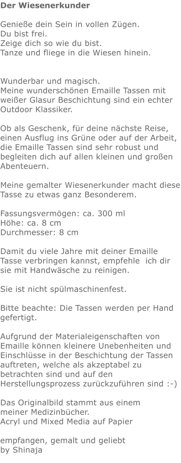 Der Wiesenerkunder  Genieße dein Sein in vollen Zügen.  Du bist frei. Zeige dich so wie du bist. Tanze und fliege in die Wiesen hinein.    Wunderbar und magisch. Meine wunderschönen Emaille Tassen mit weißer Glasur Beschichtung sind ein echter Outdoor Klassiker.   Ob als Geschenk, für deine nächste Reise, einen Ausflug ins Grüne oder auf der Arbeit,  die Emaille Tassen sind sehr robust und begleiten dich auf allen kleinen und großen Abenteuern.  Meine gemalter Wiesenerkunder macht diese Tasse zu etwas ganz Besonderem.   Fassungsvermögen: ca. 300 ml Höhe: ca. 8 cm Durchmesser: 8 cm  Damit du viele Jahre mit deiner Emaille Tasse verbringen kannst, empfehle  ich dir sie mit Handwäsche zu reinigen.  Sie ist nicht spülmaschinenfest.  Bitte beachte: Die Tassen werden per Hand gefertigt.  Aufgrund der Materialeigenschaften von Emaille können kleinere Unebenheiten und Einschlüsse in der Beschichtung der Tassen auftreten, welche als akzeptabel zu betrachten sind und auf den Herstellungsprozess zurückzuführen sind :-)  Das Originalbild stammt aus einem meiner Medizinbücher. Acryl und Mixed Media auf Papier  empfangen, gemalt und geliebt by Shinaja