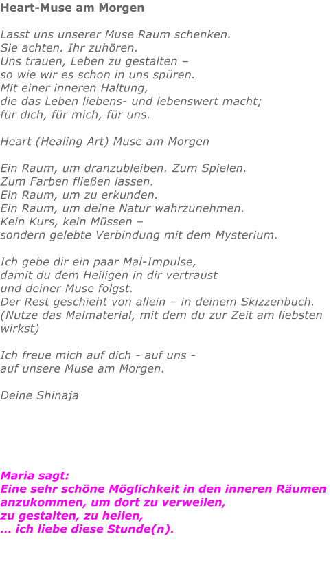 Heart-Muse am Morgen  Lasst uns unserer Muse Raum schenken. Sie achten. Ihr zuhören. Uns trauen, Leben zu gestalten – so wie wir es schon in uns spüren. Mit einer inneren Haltung, die das Leben liebens- und lebenswert macht;  für dich, für mich, für uns.  Heart (Healing Art) Muse am Morgen  Ein Raum, um dranzubleiben. Zum Spielen.  Zum Farben fließen lassen.  Ein Raum, um zu erkunden. Ein Raum, um deine Natur wahrzunehmen. Kein Kurs, kein Müssen – sondern gelebte Verbindung mit dem Mysterium.  Ich gebe dir ein paar Mal-Impulse, damit du dem Heiligen in dir vertraust und deiner Muse folgst. Der Rest geschieht von allein – in deinem Skizzenbuch. (Nutze das Malmaterial, mit dem du zur Zeit am liebsten wirkst)  Ich freue mich auf dich - auf uns - auf unsere Muse am Morgen.  Deine ShinajaMaria sagt: Eine sehr schöne Möglichkeit in den inneren Räumen anzukommen, um dort zu verweilen, zu gestalten, zu heilen, … ich liebe diese Stunde(n).