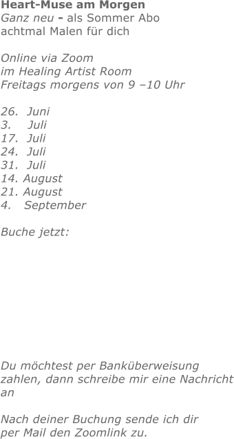 Heart-Muse am Morgen Ganz neu - als Sommer Aboachtmal Malen für dichOnline via Zoom im Healing Artist Room Freitags morgens von 9 –10 Uhr  26.  Juni  3.    Juli 17.  Juli 24.  Juli 31.  Juli 14. August21. August4.   SeptemberBuche jetzt:       Du möchtest per Banküberweisung zahlen, dann schreibe mir eine Nachrichtan Nach deiner Buchung sende ich dirper Mail den Zoomlink zu.