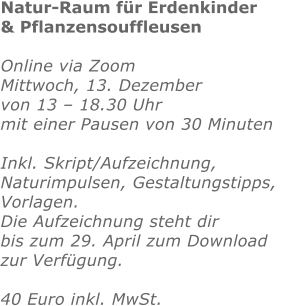 Natur-Raum für Erdenkinder  & Pflanzensouffleusen   Online via Zoom Mittwoch, 13. Dezember von 13 – 18.30 Uhr mit einer Pausen von 30 Minuten  Inkl. Skript/Aufzeichnung,Naturimpulsen, Gestaltungstipps, Vorlagen. Die Aufzeichnung steht dir bis zum 29. April zum Downloadzur Verfügung.  40 Euro inkl. MwSt. 