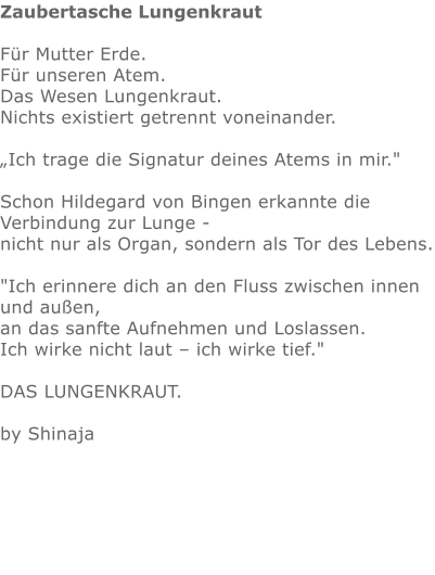 Zaubertasche Lungenkraut  Für Mutter Erde.  Für unseren Atem. Das Wesen Lungenkraut.  Nichts existiert getrennt voneinander.   „Ich trage die Signatur deines Atems in mir."  Schon Hildegard von Bingen erkannte die Verbindung zur Lunge - nicht nur als Organ, sondern als Tor des Lebens.  "Ich erinnere dich an den Fluss zwischen innen und außen, an das sanfte Aufnehmen und Loslassen. Ich wirke nicht laut – ich wirke tief."   DAS LUNGENKRAUT.   by Shinaja