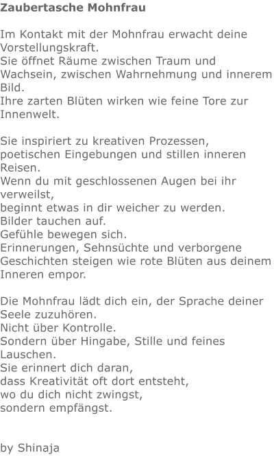 Zaubertasche Mohnfrau  Im Kontakt mit der Mohnfrau erwacht deine Vorstellungskraft. Sie öffnet Räume zwischen Traum und Wachsein, zwischen Wahrnehmung und innerem Bild. Ihre zarten Blüten wirken wie feine Tore zur Innenwelt.  Sie inspiriert zu kreativen Prozessen, poetischen Eingebungen und stillen inneren Reisen. Wenn du mit geschlossenen Augen bei ihr verweilst, beginnt etwas in dir weicher zu werden. Bilder tauchen auf. Gefühle bewegen sich. Erinnerungen, Sehnsüchte und verborgene Geschichten steigen wie rote Blüten aus deinem Inneren empor.  Die Mohnfrau lädt dich ein, der Sprache deiner Seele zuzuhören. Nicht über Kontrolle. Sondern über Hingabe, Stille und feines Lauschen. Sie erinnert dich daran, dass Kreativität oft dort entsteht, wo du dich nicht zwingst, sondern empfängst.     by Shinaja