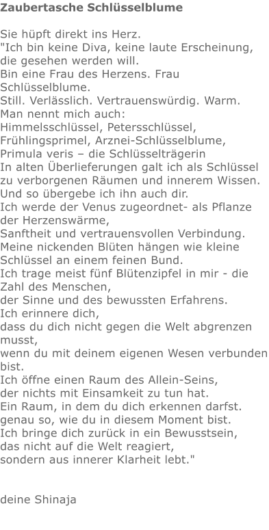 Zaubertasche Schlüsselblume  Sie hüpft direkt ins Herz.   "Ich bin keine Diva, keine laute Erscheinung, die gesehen werden will. Bin eine Frau des Herzens. Frau Schlüsselblume. Still. Verlässlich. Vertrauenswürdig. Warm. Man nennt mich auch: Himmelsschlüssel, Petersschlüssel, Frühlingsprimel, Arznei-Schlüsselblume,  Primula veris – die Schlüsselträgerin In alten Überlieferungen galt ich als Schlüssel zu verborgenen Räumen und innerem Wissen. Und so übergebe ich ihn auch dir. Ich werde der Venus zugeordnet- als Pflanze der Herzenswärme,  Sanftheit und vertrauensvollen Verbindung. Meine nickenden Blüten hängen wie kleine Schlüssel an einem feinen Bund.  Ich trage meist fünf Blütenzipfel in mir - die Zahl des Menschen,  der Sinne und des bewussten Erfahrens. Ich erinnere dich,  dass du dich nicht gegen die Welt abgrenzen musst, wenn du mit deinem eigenen Wesen verbunden bist. Ich öffne einen Raum des Allein-Seins, der nichts mit Einsamkeit zu tun hat. Ein Raum, in dem du dich erkennen darfst.  genau so, wie du in diesem Moment bist. Ich bringe dich zurück in ein Bewusstsein, das nicht auf die Welt reagiert, sondern aus innerer Klarheit lebt."   deine Shinaja