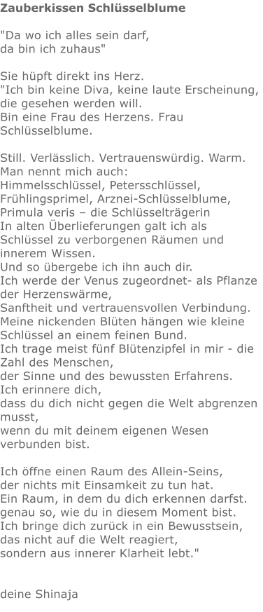 Zauberkissen Schlüsselblume  "Da wo ich alles sein darf,  da bin ich zuhaus"   Sie hüpft direkt ins Herz.   "Ich bin keine Diva, keine laute Erscheinung, die gesehen werden will. Bin eine Frau des Herzens. Frau Schlüsselblume.  Still. Verlässlich. Vertrauenswürdig. Warm. Man nennt mich auch: Himmelsschlüssel, Petersschlüssel, Frühlingsprimel, Arznei-Schlüsselblume,  Primula veris – die Schlüsselträgerin In alten Überlieferungen galt ich als Schlüssel zu verborgenen Räumen und innerem Wissen. Und so übergebe ich ihn auch dir. Ich werde der Venus zugeordnet- als Pflanze der Herzenswärme,  Sanftheit und vertrauensvollen Verbindung. Meine nickenden Blüten hängen wie kleine Schlüssel an einem feinen Bund.  Ich trage meist fünf Blütenzipfel in mir - die Zahl des Menschen,  der Sinne und des bewussten Erfahrens. Ich erinnere dich,  dass du dich nicht gegen die Welt abgrenzen musst, wenn du mit deinem eigenen Wesen verbunden bist.  Ich öffne einen Raum des Allein-Seins, der nichts mit Einsamkeit zu tun hat. Ein Raum, in dem du dich erkennen darfst.  genau so, wie du in diesem Moment bist. Ich bringe dich zurück in ein Bewusstsein, das nicht auf die Welt reagiert, sondern aus innerer Klarheit lebt."   deine Shinaja