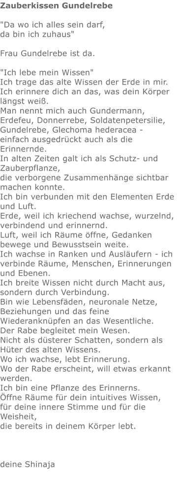 Zauberkissen Gundelrebe  "Da wo ich alles sein darf,  da bin ich zuhaus"   Frau Gundelrebe ist da.   "Ich lebe mein Wissen"  Ich trage das alte Wissen der Erde in mir. Ich erinnere dich an das, was dein Körper längst weiß. Man nennt mich auch Gundermann, Erdefeu, Donnerrebe, Soldatenpetersilie, Gundelrebe, Glechoma hederacea -  einfach ausgedrückt auch als die Erinnernde.  In alten Zeiten galt ich als Schutz- und Zauberpflanze,  die verborgene Zusammenhänge sichtbar machen konnte. Ich bin verbunden mit den Elementen Erde und Luft. Erde, weil ich kriechend wachse, wurzelnd, verbindend und erinnernd.  Luft, weil ich Räume öffne, Gedanken bewege und Bewusstsein weite. Ich wachse in Ranken und Ausläufern - ich verbinde Räume, Menschen, Erinnerungen und Ebenen.  Ich breite Wissen nicht durch Macht aus, sondern durch Verbindung. Bin wie Lebensfäden, neuronale Netze,  Beziehungen und das feine Wiederanknüpfen an das Wesentliche. Der Rabe begleitet mein Wesen. Nicht als düsterer Schatten, sondern als Hüter des alten Wissens. Wo ich wachse, lebt Erinnerung. Wo der Rabe erscheint, will etwas erkannt werden. Ich bin eine Pflanze des Erinnerns. Öffne Räume für dein intuitives Wissen,  für deine innere Stimme und für die Weisheit,  die bereits in deinem Körper lebt.    deine Shinaja