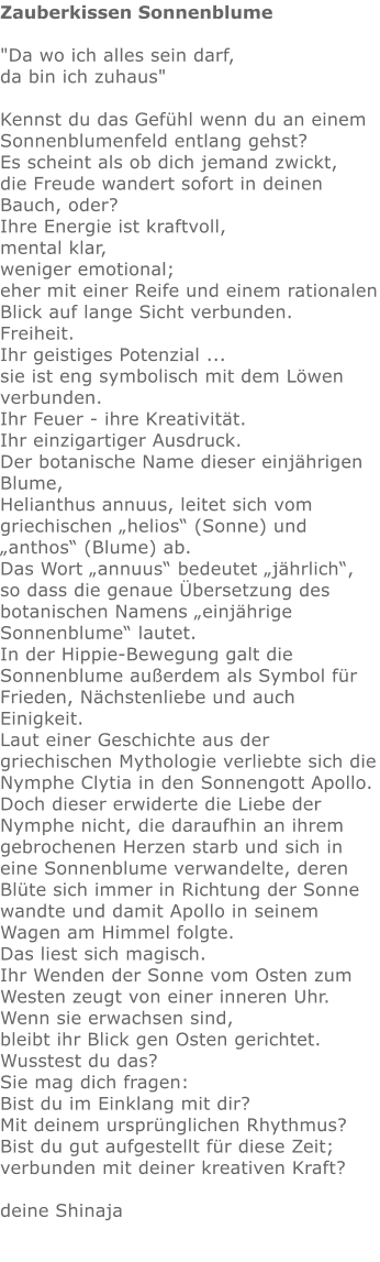 Zauberkissen Sonnenblume  "Da wo ich alles sein darf,  da bin ich zuhaus"   Kennst du das Gefühl wenn du an einem Sonnenblumenfeld entlang gehst?  Es scheint als ob dich jemand zwickt,  die Freude wandert sofort in deinen Bauch, oder?  Ihre Energie ist kraftvoll,  mental klar,  weniger emotional; eher mit einer Reife und einem rationalen Blick auf lange Sicht verbunden.  Freiheit.  Ihr geistiges Potenzial ...  sie ist eng symbolisch mit dem Löwen verbunden.  Ihr Feuer - ihre Kreativität.  Ihr einzigartiger Ausdruck.  Der botanische Name dieser einjährigen Blume,  Helianthus annuus, leitet sich vom griechischen „helios“ (Sonne) und „anthos“ (Blume) ab.  Das Wort „annuus“ bedeutet „jährlich“, so dass die genaue Übersetzung des botanischen Namens „einjährige Sonnenblume“ lautet. In der Hippie-Bewegung galt die Sonnenblume außerdem als Symbol für Frieden, Nächstenliebe und auch Einigkeit. Laut einer Geschichte aus der griechischen Mythologie verliebte sich die Nymphe Clytia in den Sonnengott Apollo.  Doch dieser erwiderte die Liebe der Nymphe nicht, die daraufhin an ihrem gebrochenen Herzen starb und sich in eine Sonnenblume verwandelte, deren Blüte sich immer in Richtung der Sonne wandte und damit Apollo in seinem Wagen am Himmel folgte. Das liest sich magisch.  Ihr Wenden der Sonne vom Osten zum Westen zeugt von einer inneren Uhr.  Wenn sie erwachsen sind,  bleibt ihr Blick gen Osten gerichtet. Wusstest du das?  Sie mag dich fragen:  Bist du im Einklang mit dir?  Mit deinem ursprünglichen Rhythmus?  Bist du gut aufgestellt für diese Zeit;  verbunden mit deiner kreativen Kraft?   deine Shinaja