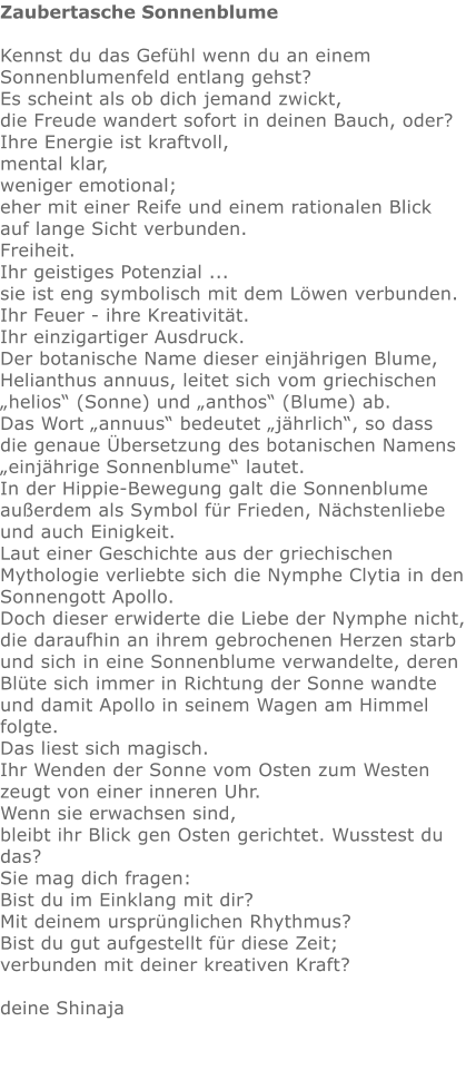 Zaubertasche Sonnenblume  Kennst du das Gefühl wenn du an einem Sonnenblumenfeld entlang gehst?  Es scheint als ob dich jemand zwickt,  die Freude wandert sofort in deinen Bauch, oder?  Ihre Energie ist kraftvoll,  mental klar,  weniger emotional; eher mit einer Reife und einem rationalen Blick auf lange Sicht verbunden.  Freiheit.  Ihr geistiges Potenzial ...  sie ist eng symbolisch mit dem Löwen verbunden.  Ihr Feuer - ihre Kreativität.  Ihr einzigartiger Ausdruck.  Der botanische Name dieser einjährigen Blume,  Helianthus annuus, leitet sich vom griechischen „helios“ (Sonne) und „anthos“ (Blume) ab.  Das Wort „annuus“ bedeutet „jährlich“, so dass die genaue Übersetzung des botanischen Namens „einjährige Sonnenblume“ lautet. In der Hippie-Bewegung galt die Sonnenblume außerdem als Symbol für Frieden, Nächstenliebe und auch Einigkeit. Laut einer Geschichte aus der griechischen Mythologie verliebte sich die Nymphe Clytia in den Sonnengott Apollo.  Doch dieser erwiderte die Liebe der Nymphe nicht, die daraufhin an ihrem gebrochenen Herzen starb und sich in eine Sonnenblume verwandelte, deren Blüte sich immer in Richtung der Sonne wandte und damit Apollo in seinem Wagen am Himmel folgte. Das liest sich magisch.  Ihr Wenden der Sonne vom Osten zum Westen zeugt von einer inneren Uhr.  Wenn sie erwachsen sind,  bleibt ihr Blick gen Osten gerichtet. Wusstest du das?  Sie mag dich fragen:  Bist du im Einklang mit dir?  Mit deinem ursprünglichen Rhythmus?  Bist du gut aufgestellt für diese Zeit;  verbunden mit deiner kreativen Kraft?   deine Shinaja