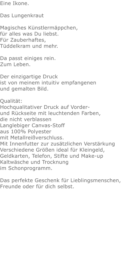 Eine Ikone.Das Lungenkraut  Magisches Künstlermäppchen, für alles was Du liebst.Für Zauberhaftes,Tüddelkram und mehr. Da passt einiges rein.Zum Leben.Der einzigartige Druck ist von meinem intuitiv empfangenen und gemalten Bild.Qualität: Hochqualitativer Druck auf Vorder- und Rückseite mit leuchtenden Farben, die nicht verblassen Langlebiger Canvas-Stoff aus 100% Polyester mit Metallreißverschluss. Mit Innenfutter zur zusätzlichen Verstärkung Verschiedene Größen ideal für Kleingeld, Geldkarten, Telefon, Stifte und Make-up Kaltwäsche und Trocknung im Schonprogramm. Das perfekte Geschenk für Lieblingsmenschen, Freunde oder für dich selbst.  