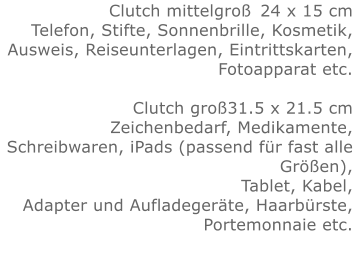 Clutch mittelgroß	24 x 15 cmTelefon, Stifte, Sonnenbrille, Kosmetik, Ausweis, Reiseunterlagen, Eintrittskarten, Fotoapparat etc.   Clutch groß31.5 x 21.5 cmZeichenbedarf, Medikamente, Schreibwaren, iPads (passend für fast alle Größen), Tablet, Kabel, Adapter und Aufladegeräte, Haarbürste, Portemonnaie etc.