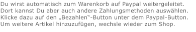 Du wirst automatisch zum Warenkorb auf Paypal weitergeleitet. Dort kannst Du aber auch andere Zahlungsmethoden auswählen.Klicke dazu auf den „Bezahlen“-Button unter dem Paypal-Button.  Um weitere Artikel hinzuzufügen, wechsle wieder zum Shop.