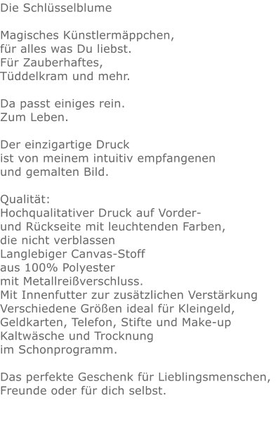 Die Schlüsselblume  Magisches Künstlermäppchen, für alles was Du liebst.Für Zauberhaftes,Tüddelkram und mehr. Da passt einiges rein.Zum Leben.Der einzigartige Druck ist von meinem intuitiv empfangenen und gemalten Bild.Qualität: Hochqualitativer Druck auf Vorder- und Rückseite mit leuchtenden Farben, die nicht verblassen Langlebiger Canvas-Stoff aus 100% Polyester mit Metallreißverschluss. Mit Innenfutter zur zusätzlichen Verstärkung Verschiedene Größen ideal für Kleingeld, Geldkarten, Telefon, Stifte und Make-up Kaltwäsche und Trocknung im Schonprogramm. Das perfekte Geschenk für Lieblingsmenschen, Freunde oder für dich selbst.  