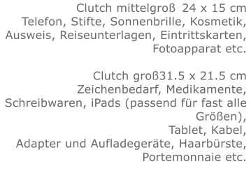 Clutch mittelgroß	24 x 15 cmTelefon, Stifte, Sonnenbrille, Kosmetik, Ausweis, Reiseunterlagen, Eintrittskarten, Fotoapparat etc.   Clutch groß31.5 x 21.5 cmZeichenbedarf, Medikamente, Schreibwaren, iPads (passend für fast alle Größen), Tablet, Kabel, Adapter und Aufladegeräte, Haarbürste, Portemonnaie etc.