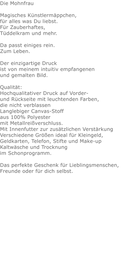 Die Mohnfrau  Magisches Künstlermäppchen, für alles was Du liebst.Für Zauberhaftes,Tüddelkram und mehr. Da passt einiges rein.Zum Leben.Der einzigartige Druck ist von meinem intuitiv empfangenen und gemalten Bild.Qualität: Hochqualitativer Druck auf Vorder- und Rückseite mit leuchtenden Farben, die nicht verblassen Langlebiger Canvas-Stoff aus 100% Polyester mit Metallreißverschluss. Mit Innenfutter zur zusätzlichen Verstärkung Verschiedene Größen ideal für Kleingeld, Geldkarten, Telefon, Stifte und Make-up Kaltwäsche und Trocknung im Schonprogramm. Das perfekte Geschenk für Lieblingsmenschen, Freunde oder für dich selbst.  