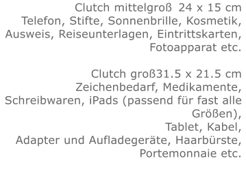 Clutch mittelgroß	24 x 15 cmTelefon, Stifte, Sonnenbrille, Kosmetik, Ausweis, Reiseunterlagen, Eintrittskarten, Fotoapparat etc.   Clutch groß31.5 x 21.5 cmZeichenbedarf, Medikamente, Schreibwaren, iPads (passend für fast alle Größen), Tablet, Kabel, Adapter und Aufladegeräte, Haarbürste, Portemonnaie etc.