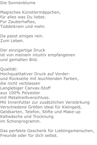Die Sonnenblume  Magisches Künstlermäppchen, für alles was Du liebst.Für Zauberhaftes,Tüddelkram und mehr. Da passt einiges rein.Zum Leben.Der einzigartige Druck ist von meinem intuitiv empfangenen und gemalten Bild.Qualität: Hochqualitativer Druck auf Vorder- und Rückseite mit leuchtenden Farben, die nicht verblassen Langlebiger Canvas-Stoff aus 100% Polyester mit Metallreißverschluss. Mit Innenfutter zur zusätzlichen Verstärkung Verschiedene Größen ideal für Kleingeld, Geldkarten, Telefon, Stifte und Make-up Kaltwäsche und Trocknung im Schonprogramm. Das perfekte Geschenk für Lieblingsmenschen, Freunde oder für dich selbst.  