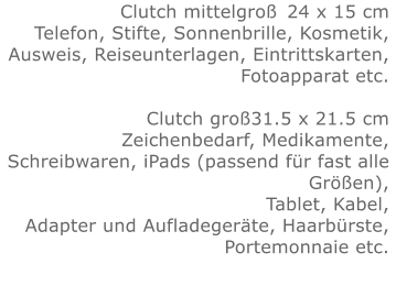 Clutch mittelgroß	24 x 15 cmTelefon, Stifte, Sonnenbrille, Kosmetik, Ausweis, Reiseunterlagen, Eintrittskarten, Fotoapparat etc.   Clutch groß31.5 x 21.5 cmZeichenbedarf, Medikamente, Schreibwaren, iPads (passend für fast alle Größen), Tablet, Kabel, Adapter und Aufladegeräte, Haarbürste, Portemonnaie etc.