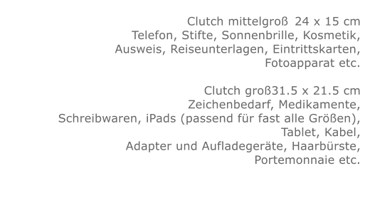 Clutch mittelgroß	24 x 15 cmTelefon, Stifte, Sonnenbrille, Kosmetik, Ausweis, Reiseunterlagen, Eintrittskarten, Fotoapparat etc.   Clutch groß31.5 x 21.5 cmZeichenbedarf, Medikamente, Schreibwaren, iPads (passend für fast alle Größen), Tablet, Kabel, Adapter und Aufladegeräte, Haarbürste, Portemonnaie etc.