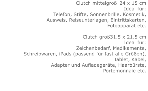 Clutch mittelgroß	24 x 15 cm Ideal für:Telefon, Stifte, Sonnenbrille, Kosmetik, Ausweis, Reiseunterlagen, Eintrittskarten, Fotoapparat etc.   Clutch groß31.5 x 21.5 cm Ideal für:Zeichenbedarf, Medikamente, Schreibwaren, iPads (passend für fast alle Größen), Tablet, Kabel, Adapter und Aufladegeräte, Haarbürste, Portemonnaie etc.