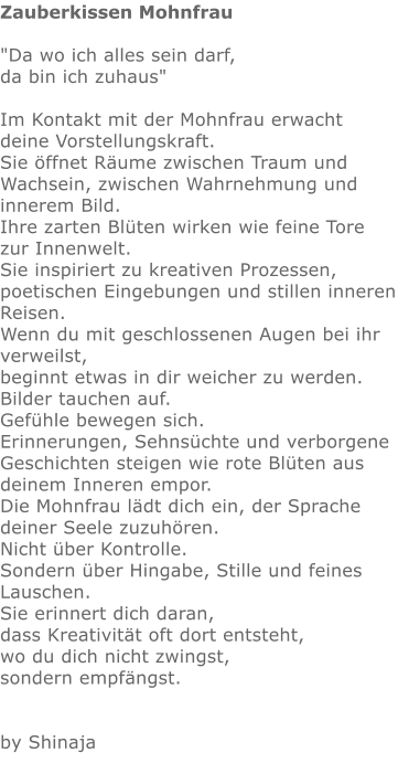 Zauberkissen Mohnfrau  "Da wo ich alles sein darf,  da bin ich zuhaus"    Im Kontakt mit der Mohnfrau erwacht deine Vorstellungskraft. Sie öffnet Räume zwischen Traum und Wachsein, zwischen Wahrnehmung und innerem Bild. Ihre zarten Blüten wirken wie feine Tore zur Innenwelt. Sie inspiriert zu kreativen Prozessen, poetischen Eingebungen und stillen inneren Reisen. Wenn du mit geschlossenen Augen bei ihr verweilst, beginnt etwas in dir weicher zu werden. Bilder tauchen auf. Gefühle bewegen sich. Erinnerungen, Sehnsüchte und verborgene Geschichten steigen wie rote Blüten aus deinem Inneren empor. Die Mohnfrau lädt dich ein, der Sprache deiner Seele zuzuhören. Nicht über Kontrolle. Sondern über Hingabe, Stille und feines Lauschen. Sie erinnert dich daran, dass Kreativität oft dort entsteht, wo du dich nicht zwingst, sondern empfängst.    by Shinaja