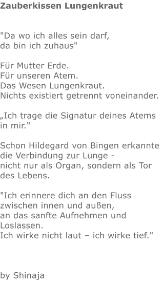 Zauberkissen Lungenkraut   "Da wo ich alles sein darf,  da bin ich zuhaus"   Für Mutter Erde.  Für unseren Atem. Das Wesen Lungenkraut.  Nichts existiert getrennt voneinander.   „Ich trage die Signatur deines Atems in mir."  Schon Hildegard von Bingen erkannte die Verbindung zur Lunge - nicht nur als Organ, sondern als Tor des Lebens.  "Ich erinnere dich an den Fluss zwischen innen und außen, an das sanfte Aufnehmen und Loslassen. Ich wirke nicht laut – ich wirke tief."      by Shinaja