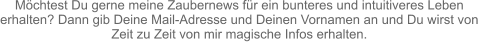 Möchtest Du gerne meine Zaubernews für ein bunteres und intuitiveres Leben  erhalten? Dann gib Deine Mail-Adresse und Deinen Vornamen an und Du wirst von  Zeit zu Zeit von mir magische Infos erhalten.