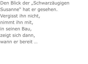 Den Blick der „Schwarzäugigen Susanne“ hat er gesehen. Vergisst ihn nicht, nimmt ihn mit, in seinen Bau, zeigt sich dann, wann er bereit …