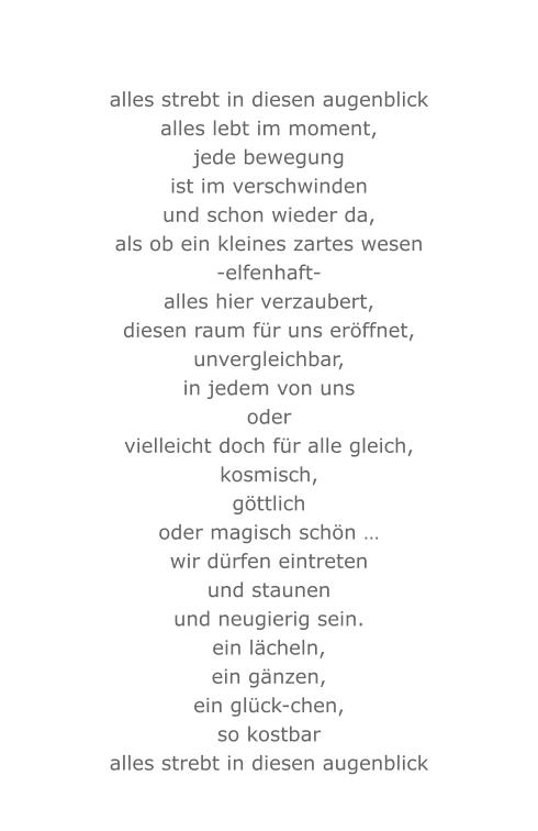 alles strebt in diesen augenblick alles lebt im moment, jede bewegung ist im verschwinden und schon wieder da, als ob ein kleines zartes wesen -elfenhaft- alles hier verzaubert, diesen raum für uns eröffnet, unvergleichbar, in jedem von uns oder vielleicht doch für alle gleich, kosmisch, göttlich oder magisch schön … wir dürfen eintreten und staunen und neugierig sein. ein lächeln, ein gänzen, ein glück-chen, so kostbar alles strebt in diesen augenblick