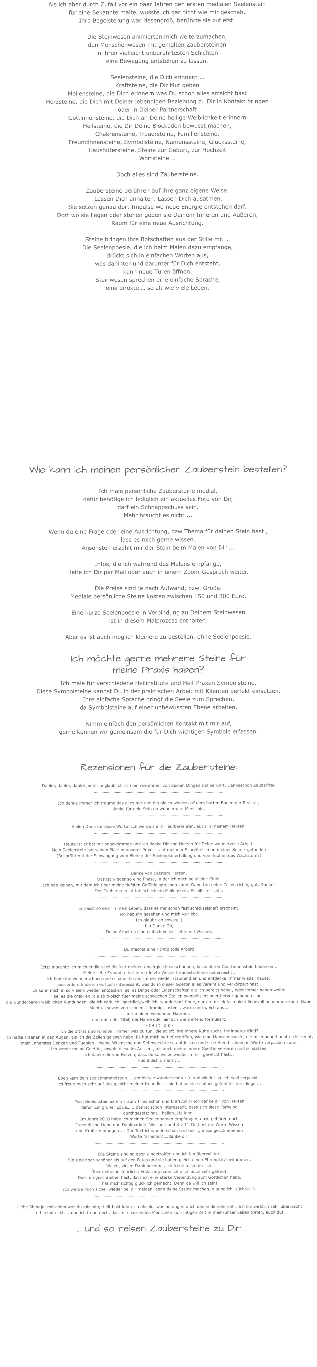 Als ich eher durch Zufall vor ein paar Jahren den ersten medialen Seelenstein für eine Bekannte malte, wusste ich gar nicht wie mir geschah.  Ihre Begeisterung war riesengroß, berührte sie zutiefst. Die Steinwesen animierten mich weiterzumachen, den Menschenwesen mit gemalten Zaubersteinenin ihren vielleicht unberührtesten Schichteneine Bewegung entstehen zu lassen.Seelensteine, die Dich erinnern …Kraftsteine, die Dir Mut gebenMeilensteine, die Dich erinnern was Du schon alles erreicht hastHerzsteine, die Dich mit Deiner lebendigen Beziehung zu Dir in Kontakt bringenoder in Deiner PartnerschaftGöttinnensteine, die Dich an Deine heilige Weiblichkeit erinnernHeilsteine, die Dir Deine Blockaden bewusst machen,Chakrensteine, Trauersteine, Familiensteine, Freundinnensteine, Symbolsteine, Namenssteine, Glückssteine,Haushütersteine, Steine zur Geburt, zur HochzeitWortsteine …Doch alles sind Zaubersteine.Zaubersteine berühren auf ihre ganz eigene Weise. Lassen Dich anhalten. Lassen Dich ausatmen. Sie setzen genau dort Impulse wo neue Energie entstehen darf. Dort wo sie liegen oder stehen geben sie Deinem Inneren und Äußeren, Raum für eine neue Ausrichtung.   Steine bringen ihre Botschaften aus der Stille mit …  Die Seelenpoesie, die ich beim Malen dazu empfange, drückt sich in einfachen Worten aus, was dahinter und darunter für Dich entsteht, kann neue Türen öffnen. Steinwesen sprechen eine einfache Sprache,  eine direkte … so alt wie viele Leben.                     Wie kann ich meinen persönlichen Zauberstein bestellen?Ich male persönliche Zaubersteine medial,  dafür benötige ich lediglich ein aktuelles Foto von Dir,darf ein Schnappschuss sein.  Mehr braucht es nicht ...  Wenn du eine Frage oder eine Ausrichtung, bzw Thema für deinen Stein hast , lass es mich gerne wissen. Ansonsten erzählt mir der Stein beim Malen von Dir ...  Infos, die ich während des Malens empfange, leite ich Dir per Mail oder auch in einem Zoom-Gespräch weiter.  Die Preise sind je nach Aufwand, bzw. Größe.Mediale persönliche Steine kosten zwischen 150 und 300 Euro. Eine kurze Seelenpoesie in Verbindung zu Deinem Steinwesen ist in diesem Malprozess enthalten. Aber es ist auch möglich kleinere zu bestellen, ohne Seelenpoesie. Ich möchte gerne mehrere Steine für meine Praxis haben?Ich male für verschiedene Heilinstitute und Heil-Praxen Symbolsteine.Diese Symbolsteine kannst Du in der praktischen Arbeit mit Klienten perfekt einsetzen.Ihre einfache Sprache bringt die Seele zum Sprechen, da Symbolsteine auf einer unbewussten Ebene arbeiten.Nimm einfach den persönlichen Kontakt mit mir auf,gerne können wir gemeinsam die für Dich wichtigen Symbole erfassen.  Rezensionen für die Zaubersteine: Danke, danke, danke ,er ist unglaublich, ich bin wie immer von deinen Dingen tief berührt. Dankeschön Zauberfrau………………………………………………………………………………………………………. Ich denke immer ich träume das alles nur und bin gleich wieder auf dem harten Boden der Realität, danke für dein Sein du wunderbare Menschin.………………………………………………………………………………………………………. Vielen Dank für diese Worte! Ich werde sie mir aufbewahren, auch in meinem Herzen!……………………………………………………………………………………………………….Heute ist er bei mir angekommen und ich danke Dir von Herzen für Deine wundervolle Arbeit. Mein Seelenstein hat seinen Platz in unserer Praxis - auf meinem Schreibtisch an meiner Seite - gefunden (Besprüht mit der Schwingung vom Elohim der Seelenplanerfüllung und vom Elohim des Wachstums)……………………………………………………………………………………………………….Danke von tiefstem Herzen, Das ist wieder so eine Phase, in der ich mich so alleine fühle. Ich hab keinen, mit dem ich über meine tiefsten Gefühle sprechen kann. Dann tun deine Zeilen richtig gut. Danke! Der Zauberstein ist tatsächlich ein Meilenstein. Er hilft mir sehr.……………………………………………………………………………………………………….Er passt so sehr in mein Leben, dass es mir schon fast schicksalshaft erscheint.Ich hab ihn gesehen und mich verliebt.Ich glaube an sowas;-)Ich Danke Dir,Deine Arbeiten sind einfach voller Liebe und Wärme. ……………………………………………………………………………………………………….Du machst eine richtig tolle Arbeit!………………………………………………………………………………………………………. Jetzt moechte ich mich endlich bei dir fuer meinen unvergleichbar,schoenen, besonderen Goettinnenstein bedanken.. Meine liebe Freundin  hat in mir letzte Woche freudestrahlend ueberreicht..  ich finde ihn wunderschoen und schaue ihn mir immer wieder staunend an und entdecke immer wieder neues.. ausserdem finde ich es hoch interessant, was du in dieser Goettin alles vereint und verkörpert hast.. ich kann mich in so vielem wieder entdecken, sei es Dinge oder Eigenschaften die ich bereits habe , oder immer haben wollte, sei es die chakren, die so typisch fuer meine schwachen Stellen symbolisiert oder hervor gehoben sind..  die wunderbaren weiblichen Rundungen, die ich wirklich "goettlich,weiblich, wunderbar" finde, nur an mir einfach nicht liebevoll annehmen kann. Dabei sieht es sowas von schoen, stimmig, lustvoll, warm und weich aus... mit meinen wehenden Haaren... und dann der Titel, der Name oder einfach wie treffend formuliert, - z e i t l o s - ich die oftmals so ruhelos , immer was zu tun, die so oft ihre innere Ruhe sucht, ihr inneres Kind?  ich hatte Traenen in den Augen, als ich die Zeilen gelesen habe. Es hat mich so tief ergriffen, wie eine Menschenseele, die mich ueberhaupt nicht kennt, mein Innerstes Denken und Fuehlen , meine Wuensche und Sehnsuechte so entdecken und so treffend schoen in Worte verpacken kann. Ich werde meine Goettin, sowohl diese im Aussen , als auch meine innere Goettin verehren und schaetzen.  ich danke dir von Herzen, dass du so vieles wieder in mir  geweckt hast... Fuehl dich umarmt...……………………………………………………………………………………………………….Eben kam dein seelenhimmelstein ....ohhhh wie wunderschön :-)  und wieder so liebevoll verpackt ! ich freue mich sehr auf das gesicht meiner freundin ... sie hat so ein schönes gefühl für herzdinge ...……………………………………………………………………………………………………….Mein Seelenstein ist ein Traum!!! So schön und kraftvoll!!! Ich danke dir von Herzen dafür. Ein grüner Löwe….., das ist schon interessant, dass sich diese Farbe so durchgesetzt hat….heilen…Heilung… Im Jahre 2010 habe ich meinen Seelennamen empfangen, dazu gehören noch "unendliche Liebe und Dankbarkeit, Weisheit und Kraft". Du hast die Worte Wissen und Kraft empfangen….. Der Text ist wunderschön und tief…., diese geschriebenen Worte "arbeiten"….danke dir!……………………………………………………………………………………………………….Die Steine sind so eben eingetroffen und ich bin überwältigt! Sie sind noch schöner als auf den Fotos und sie haben gleich einen Ehrenplatz bekommen. Vielen, vielen Dank nochmal, ich freue mich tierisch! Über deine ausführliche Erklärung habe ich mich auch sehr gefreut.Dass du geschrieben hast, dass ich eine starke Verbindung zum Göttlichen habe, hat mich richtig glücklich gemacht. Denn da will ich sein! Ich werde mich sicher wieder bei dir melden, denn deine Steine machen, glaube ich, süchtig ;).……………………………………………………………………………………………………….Liebe Shinaja, mit allem was du mir mitgeteilt hast kann ich absolut was anfangen u.ich danke dir sehr sehr. Ich bin wirklich sehr überrascht u.beeindruckt. ...und ich freue mich, dass die passenden Menschen zu richtigen Zeit in mein/unser Leben treten, auch du!… und so reisen Zaubersteine zu Dir:             