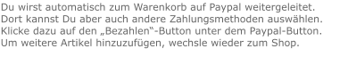 Du wirst automatisch zum Warenkorb auf Paypal weitergeleitet. Dort kannst Du aber auch andere Zahlungsmethoden auswählen.Klicke dazu auf den „Bezahlen“-Button unter dem Paypal-Button.  Um weitere Artikel hinzuzufügen, wechsle wieder zum Shop.