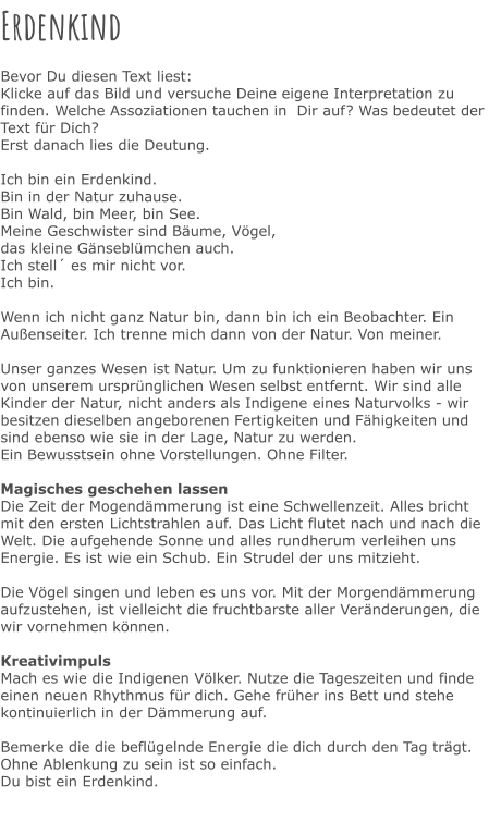 Erdenkind  Bevor Du diesen Text liest: Klicke auf das Bild und versuche Deine eigene Interpretation zu finden. Welche Assoziationen tauchen in  Dir auf? Was bedeutet der Text für Dich? Erst danach lies die Deutung.  Ich bin ein Erdenkind. Bin in der Natur zuhause. Bin Wald, bin Meer, bin See. Meine Geschwister sind Bäume, Vögel, das kleine Gänseblümchen auch. Ich stell´ es mir nicht vor. Ich bin.  Wenn ich nicht ganz Natur bin, dann bin ich ein Beobachter. Ein Außenseiter. Ich trenne mich dann von der Natur. Von meiner.  Unser ganzes Wesen ist Natur. Um zu funktionieren haben wir uns von unserem ursprünglichen Wesen selbst entfernt. Wir sind alle Kinder der Natur, nicht anders als Indigene eines Naturvolks - wir besitzen dieselben angeborenen Fertigkeiten und Fähigkeiten und sind ebenso wie sie in der Lage, Natur zu werden.  Ein Bewusstsein ohne Vorstellungen. Ohne Filter.  Magisches geschehen lassen Die Zeit der Mogendämmerung ist eine Schwellenzeit. Alles bricht mit den ersten Lichtstrahlen auf. Das Licht flutet nach und nach die Welt. Die aufgehende Sonne und alles rundherum verleihen uns Energie. Es ist wie ein Schub. Ein Strudel der uns mitzieht.  Die Vögel singen und leben es uns vor. Mit der Morgendämmerung aufzustehen, ist vielleicht die fruchtbarste aller Veränderungen, die wir vornehmen können.  Kreativimpuls Mach es wie die Indigenen Völker. Nutze die Tageszeiten und finde einen neuen Rhythmus für dich. Gehe früher ins Bett und stehe kontinuierlich in der Dämmerung auf.  Bemerke die die beflügelnde Energie die dich durch den Tag trägt.  Ohne Ablenkung zu sein ist so einfach.  Du bist ein Erdenkind.