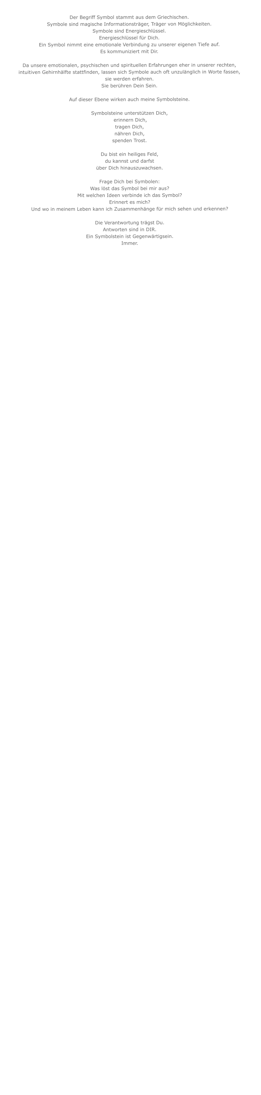 Der Begriff Symbol stammt aus dem Griechischen.Symbole sind magische Informationsträger, Träger von Möglichkeiten.Symbole sind Energieschlüssel.Energieschlüssel für Dich.  Ein Symbol nimmt eine emotionale Verbindung zu unserer eigenen Tiefe auf.Es kommuniziert mit Dir. Da unsere emotionalen, psychischen und spirituellen Erfahrungen eher in unserer rechten,  intuitiven Gehirnhälfte stattfinden, lassen sich Symbole auch oft unzulänglich in Worte fassen, sie werden erfahren. Sie berühren Dein Sein.Auf dieser Ebene wirken auch meine Symbolsteine.Symbolsteine unterstützen Dich,   erinnern Dich,tragen Dich, nähren Dich, spenden Trost. Du bist ein heiliges Feld, du kannst und darfstüber Dich hinauszuwachsen.Frage Dich bei Symbolen:Was löst das Symbol bei mir aus?Mit welchen Ideen verbinde ich das Symbol?Erinnert es mich?Und wo in meinem Leben kann ich Zusammenhänge für mich sehen und erkennen?Die Verantwortung trägst Du.Antworten sind in DIR.Ein Symbolstein ist Gegenwärtigsein. Immer.                              