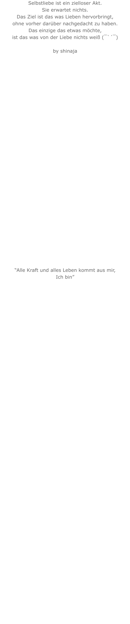 Selbstliebe ist ein zielloser Akt. Sie erwartet nichts. Das Ziel ist das was Lieben hervorbringt, ohne vorher darüber nachgedacht zu haben. Das einzige das etwas möchte, ist das was von der Liebe nichts weiß (¯`´¯)   by shinaja                                “Alle Kraft und alles Leben kommt aus mir,Ich bin” 