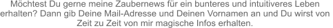 Möchtest Du gerne meine Zaubernews für ein bunteres und intuitiveres Leben  erhalten? Dann gib Deine Mail-Adresse und Deinen Vornamen an und Du wirst von  Zeit zu Zeit von mir magische Infos erhalten.
