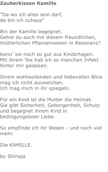Zauberkissen Kamille  "Da wo ich alles sein darf,  da bin ich zuhaus"    Bin der Kamille begegnet.  Gehst du auch mit diesem freundlichen, mütterlichen Pflanzenwesen in Resonanz?  Kenn`sie noch so gut aus Kindertagen.  Mit ihrem Tee hab ich so manchen Infekt hinter mir gelassen.  Ihrem wohlwollenden und liebevollen Blick mag ich nicht ausweichen. Ich mag mich in ihr spiegeln.   Für ein Kind ist die Mutter die Heimat.  Sie gibt Sicherheit, Geborgenheit, Schutz und begegnet ihrem Kind in bedingungsloser Liebe.   So empfinde ich ihr Wesen - und noch viel mehr.   Die KAMILLE.   by Shinaja