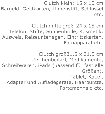 Clutch klein: 15 x 10 cmBargeld, Geldkarten, Lippenstift, Schlüssel etc.  Clutch mittelgroß	24 x 15 cmTelefon, Stifte, Sonnenbrille, Kosmetik, Ausweis, Reiseunterlagen, Eintrittskarten, Fotoapparat etc.   Clutch groß31.5 x 21.5 cmZeichenbedarf, Medikamente, Schreibwaren, iPads (passend für fast alle Größen), Tablet, Kabel, Adapter und Aufladegeräte, Haarbürste, Portemonnaie etc.