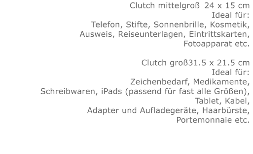 Clutch mittelgroß	24 x 15 cm Ideal für:Telefon, Stifte, Sonnenbrille, Kosmetik, Ausweis, Reiseunterlagen, Eintrittskarten, Fotoapparat etc.   Clutch groß31.5 x 21.5 cm Ideal für:Zeichenbedarf, Medikamente, Schreibwaren, iPads (passend für fast alle Größen), Tablet, Kabel, Adapter und Aufladegeräte, Haarbürste, Portemonnaie etc.