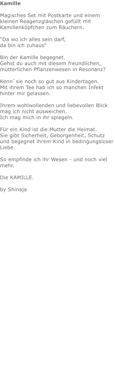 Kamille  Magisches Set mit Postkarte und einem kleinen Reagenzgläschen gefüllt mit Kamillenköpfchen zum Räuchern.   "Da wo ich alles sein darf,  da bin ich zuhaus"    Bin der Kamille begegnet.  Gehst du auch mit diesem freundlichen, mütterlichen Pflanzenwesen in Resonanz?  Kenn`sie noch so gut aus Kindertagen.  Mit ihrem Tee hab ich so manchen Infekt hinter mir gelassen.  Ihrem wohlwollenden und liebevollen Blick mag ich nicht ausweichen. Ich mag mich in ihr spiegeln.   Für ein Kind ist die Mutter die Heimat.  Sie gibt Sicherheit, Geborgenheit, Schutz und begegnet ihrem Kind in bedingungsloser Liebe.   So empfinde ich ihr Wesen - und noch viel mehr.   Die KAMILLE.   by Shinaja             