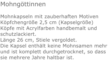 Mohngöttinnen  Mohnkapseln mit zauberhaften Motiven Köpfchengröße 2,5 cm (Kapselgröße) Köpfe mit Acrylfarben handbemalt und schutzlackiert. Länge 26 cm, Stiele vergoldet. Die Kapsel enthält keine Mohnsamen mehr und ist komplett durchgetrocknet, so dass sie mehrere Jahre haltbar ist.