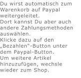 Du wirst automatisch zum Warenkorb auf Paypal weitergeleitet. Dort kannst Du aber auch andere Zahlungsmethoden auswählen.Klicke dazu auf den „Bezahlen“-Button unter dem Paypal-Button.  Um weitere Artikel hinzuzufügen, wechsle wieder zum Shop.