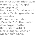 Du wirst automatisch zum Warenkorb auf Paypal weitergeleitet. Dort kannst Du aber auch andere Zahlungsmethoden auswählen.Klicke dazu auf den „Bezahlen“-Button unter dem Paypal-Button.  Um weitere Artikel hinzuzufügen, wechsle wieder zum Shop.