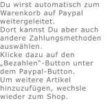 Du wirst automatisch zum Warenkorb auf Paypal weitergeleitet. Dort kannst Du aber auch andere Zahlungsmethoden auswählen.Klicke dazu auf den „Bezahlen“-Button unter dem Paypal-Button.  Um weitere Artikel hinzuzufügen, wechsle wieder zum Shop.