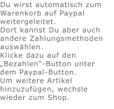 Du wirst automatisch zum Warenkorb auf Paypal weitergeleitet. Dort kannst Du aber auch andere Zahlungsmethoden auswählen.Klicke dazu auf den „Bezahlen“-Button unter dem Paypal-Button.  Um weitere Artikel hinzuzufügen, wechsle wieder zum Shop.