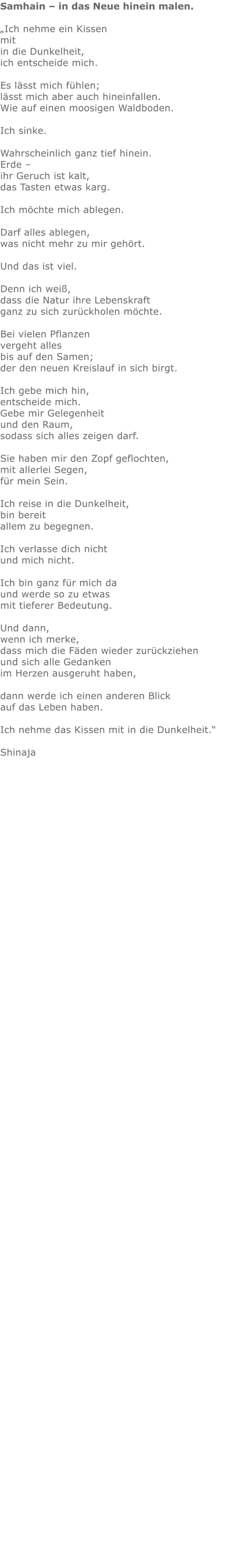 Samhain – in das Neue hinein malen.  „Ich nehme ein Kissen mit in die Dunkelheit, ich entscheide mich.  Es lässt mich fühlen; lässt mich aber auch hineinfallen. Wie auf einen moosigen Waldboden.  Ich sinke.  Wahrscheinlich ganz tief hinein. Erde – ihr Geruch ist kalt, das Tasten etwas karg.    Ich möchte mich ablegen.  Darf alles ablegen, was nicht mehr zu mir gehört.  Und das ist viel.  Denn ich weiß, dass die Natur ihre Lebenskraft ganz zu sich zurückholen möchte.  Bei vielen Pflanzen vergeht alles bis auf den Samen; der den neuen Kreislauf in sich birgt.   Ich gebe mich hin, entscheide mich. Gebe mir Gelegenheit und den Raum, sodass sich alles zeigen darf.  Sie haben mir den Zopf geflochten, mit allerlei Segen, für mein Sein.  Ich reise in die Dunkelheit, bin bereit allem zu begegnen.  Ich verlasse dich nicht und mich nicht.  Ich bin ganz für mich da und werde so zu etwas mit tieferer Bedeutung.  Und dann, wenn ich merke, dass mich die Fäden wieder zurückziehen und sich alle Gedanken im Herzen ausgeruht haben,  dann werde ich einen anderen Blick auf das Leben haben.  Ich nehme das Kissen mit in die Dunkelheit.“  Shinaja